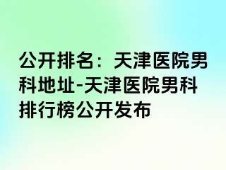 公开排名：天津医院男科地址-天津医院男科排行榜公开发布