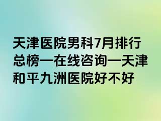 天津医院男科7月排行总榜—在线咨询—天津和平九洲医院好不好