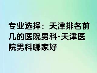 专业选择：天津排名前几的医院男科-天津医院男科哪家好