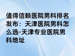 值得信赖医院男科排名发布：天津医院男科怎么选-天津专业医院男科地址