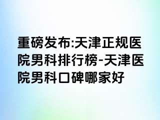 重磅发布:天津正规医院男科排行榜-天津医院男科口碑哪家好