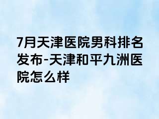 7月天津医院男科排名发布-天津和平九洲医院怎么样