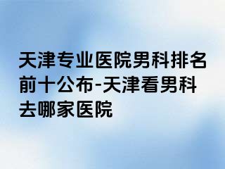 天津专业医院男科排名前十公布-天津看男科去哪家医院