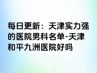 每日更新：天津实力强的医院男科名单-天津和平九洲医院好吗