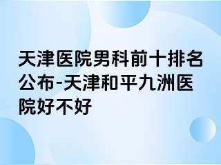 天津医院男科前十排名公布-天津和平九洲医院好不好