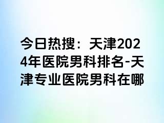 今日热搜：天津2024年医院男科排名-天津专业医院男科在哪