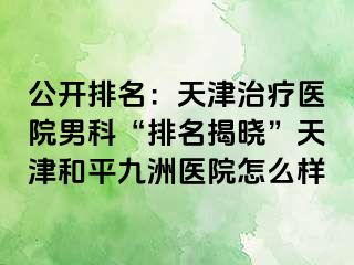 公开排名：天津治疗医院男科“排名揭晓”天津和平九洲医院怎么样