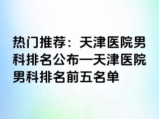 热门推荐：天津医院男科排名公布—天津医院男科排名前五名单