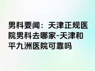 男科要闻：天津正规医院男科去哪家-天津和平九洲医院可靠吗