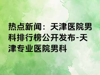 热点新闻：天津医院男科排行榜公开发布-天津专业医院男科