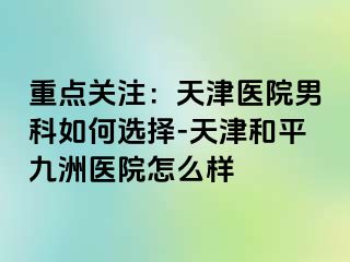 重点关注：天津医院男科如何选择-天津和平九洲医院怎么样