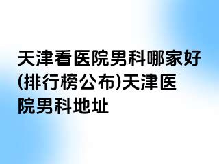 天津看医院男科哪家好(排行榜公布)天津医院男科地址