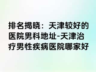 排名揭晓：天津较好的医院男科地址-天津治疗男性疾病医院哪家好