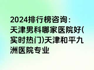 2024排行榜咨询：天津男科哪家医院好(实时热门)天津和平九洲医院专业