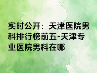 实时公开：天津医院男科排行榜前五-天津专业医院男科在哪