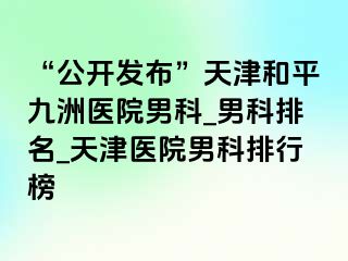 “公开发布”天津和平九洲医院男科_男科排名_天津医院男科排行榜