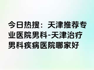 今日热搜：天津推荐专业医院男科-天津治疗男科疾病医院哪家好