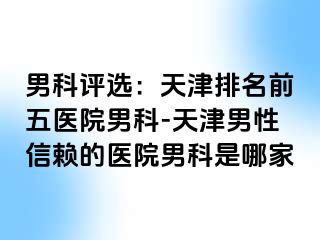 男科评选：天津排名前五医院男科-天津男性信赖的医院男科是哪家