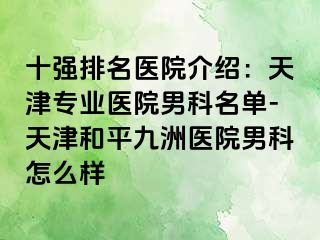 十强排名医院介绍：天津专业医院男科名单-天津和平九洲医院男科怎么样