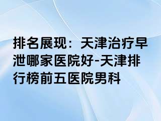 排名展现：天津治疗早泄哪家医院好-天津排行榜前五医院男科