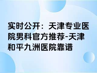 实时公开：天津专业医院男科官方推荐-天津和平九洲医院靠谱