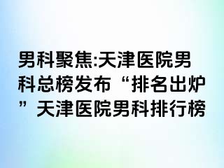 男科聚焦:天津医院男科总榜发布“排名出炉”天津医院男科排行榜