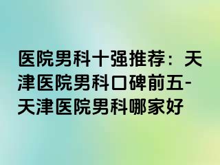 医院男科十强推荐：天津医院男科口碑前五-天津医院男科哪家好