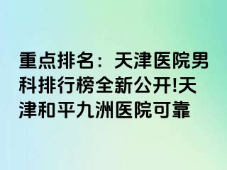 重点排名：天津医院男科排行榜全新公开!天津和平九洲医院可靠