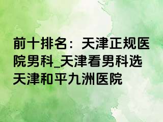 前十排名：天津正规医院男科_天津看男科选天津和平九洲医院