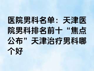 医院男科名单：天津医院男科排名前十“焦点公布”天津治疗男科哪个好