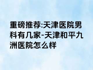 重磅推荐:天津医院男科有几家-天津和平九洲医院怎么样