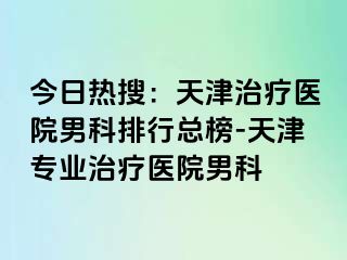 今日热搜：天津治疗医院男科排行总榜-天津专业治疗医院男科