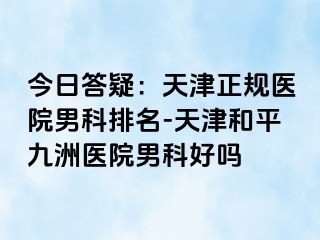 今日答疑：天津正规医院男科排名-天津和平九洲医院男科好吗