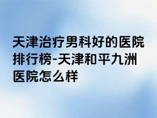 天津治疗男科好的医院排行榜-天津和平九洲医院怎么样