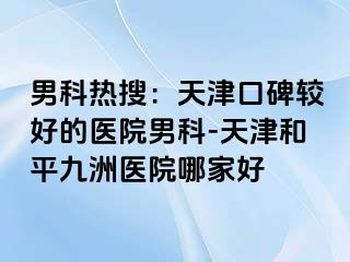 男科热搜：天津口碑较好的医院男科-天津和平九洲医院哪家好