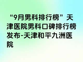 “9月男科排行榜”天津医院男科口碑排行榜发布-天津和平九洲医院