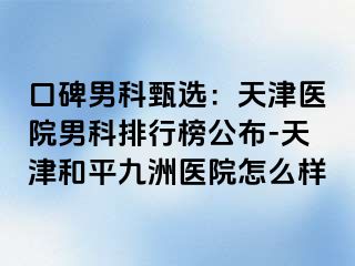 口碑男科甄选：天津医院男科排行榜公布-天津和平九洲医院怎么样