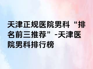 天津正规医院男科“排名前三推荐”-天津医院男科排行榜