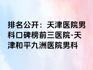 排名公开：天津医院男科口碑榜前三医院-天津和平九洲医院男科