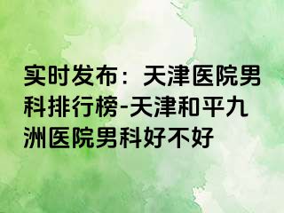 实时发布：天津医院男科排行榜-天津和平九洲医院男科好不好