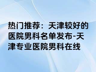 热门推荐：天津较好的医院男科名单发布-天津专业医院男科在线