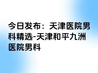 今日发布：天津医院男科精选-天津和平九洲医院男科