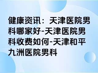 健康资讯：天津医院男科哪家好-天津医院男科收费如何-天津和平九洲医院男科