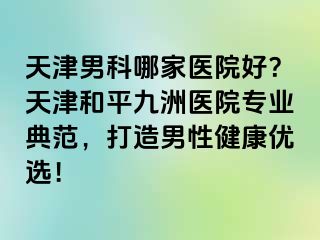 天津男科哪家医院好？天津和平九洲医院专业典范，打造男性健康优选！