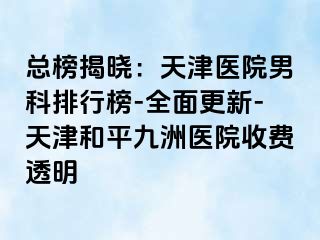 总榜揭晓：天津医院男科排行榜-全面更新-天津和平九洲医院收费透明