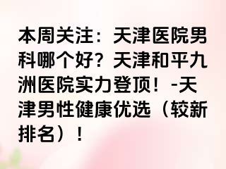 本周关注：天津医院男科哪个好？天津和平九洲医院实力登顶！-天津男性健康优选（较新排名）！