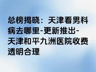 总榜揭晓：天津看男科病去哪里-更新推出-天津和平九洲医院收费透明合理