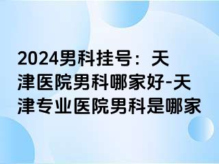 2024男科挂号：天津医院男科哪家好-天津专业医院男科是哪家