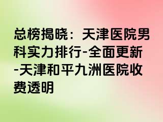 总榜揭晓：天津医院男科实力排行-全面更新-天津和平九洲医院收费透明