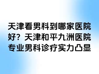 天津看男科到哪家医院好？天津和平九洲医院专业男科诊疗实力凸显